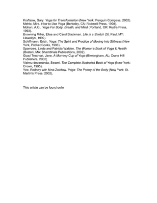 Kraftsow, Gary. Yoga for Transformation (New York: Penguin Compass, 2002).
Mehta, Mira. How to Use Yoga (Berkeley, CA: Rodmell Press, 1998).
Mohan, A.G.. Yoga For Body, Breath, and Mind (Portland, OR: Rudra Press,
1993).
Browning Miller, Elise and Carol Blackman. Life is a Stretch (St. Paul, MY:
Llewellyn, 1999).
Schiffmann, Erich. Yoga: The Spirit and Practice of Moving Into Stillness (New
York, Pocket Books, 1996).
Sparrowe, Linda and Patricia Walden. The Woman's Book of Yoga & Health
(Boston, MA: Shambhala Publications, 2002).
Goad Trechsel, Jane. A Morning Cup of Yoga (Birmingham, AL: Crane Hill
Publishers, 2002).
Vishnu-devananda, Swami. The Complete Illustrated Book of Yoga (New York:
Crown, 1995).
Yee, Rodney with Nina Zolotow. Yoga: The Poetry of the Body (New York: St.
Martin's Press, 2002).



This article can be found onlin
 
