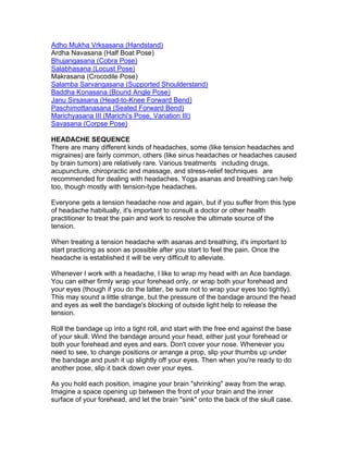 Adho Mukha Vrksasana (Handstand)
Ardha Navasana (Half Boat Pose)
Bhujangasana (Cobra Pose)
Salabhasana (Locust Pose)
Makrasana (Crocodile Pose)
Salamba Sarvangasana (Supported Shoulderstand)
Baddha Konasana (Bound Angle Pose)
Janu Sirsasana (Head-to-Knee Forward Bend)
Paschimottanasana (Seated Forward Bend)
Marichyasana III (Marichi's Pose, Variation III)
Savasana (Corpse Pose)

HEADACHE SEQUENCE
There are many different kinds of headaches, some (like tension headaches and
migraines) are fairly common, others (like sinus headaches or headaches caused
by brain tumors) are relatively rare. Various treatments including drugs,
acupuncture, chiropractic and massage, and stress-relief techniques are
recommended for dealing with headaches. Yoga asanas and breathing can help
too, though mostly with tension-type headaches.

Everyone gets a tension headache now and again, but if you suffer from this type
of headache habitually, it's important to consult a doctor or other health
practitioner to treat the pain and work to resolve the ultimate source of the
tension.

When treating a tension headache with asanas and breathing, it's important to
start practicing as soon as possible after you start to feel the pain. Once the
headache is established it will be very difficult to alleviate.

Whenever I work with a headache, I like to wrap my head with an Ace bandage.
You can either firmly wrap your forehead only, or wrap both your forehead and
your eyes (though if you do the latter, be sure not to wrap your eyes too tightly).
This may sound a little strange, but the pressure of the bandage around the head
and eyes as well the bandage's blocking of outside light help to release the
tension.

Roll the bandage up into a tight roll, and start with the free end against the base
of your skull. Wind the bandage around your head, either just your forehead or
both your forehead and eyes and ears. Don't cover your nose. Whenever you
need to see, to change positions or arrange a prop, slip your thumbs up under
the bandage and push it up slightly off your eyes. Then when you're ready to do
another pose, slip it back down over your eyes.

As you hold each position, imagine your brain "shrinking" away from the wrap.
Imagine a space opening up between the front of your brain and the inner
surface of your forehead, and let the brain "sink" onto the back of the skull case.
 