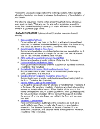 Practice this visualization especially in the reclining positions. When trying to
alleviate a headache, you should emphasize the lengthening of the exhalation of
your breath.

The following sequences refer to certain props throughout-mainly a bolster, a
strap, and/or a block. While you may be able to find substitutes around the
house, I recommend investing in some good props, which can be purchased
online or at your local yoga studio.

HEADACHE SEQUENCE (minimum time 25 minutes, maximum time 45
minutes)

   1. Balasana (Child's Pose)
      Perform either with your head on the floor, or with your torso and head
      supported on a bolster positioned between your thighs. The bolster's long
      axis should be parallel to your torso. (Total time 3 to 5 minutes.)
   2. Janu Sirsasana (Head-to-Knee Pose)
      Support your head either on a bolster laid across your extended leg, or, if
      you're less flexible, on the front edge of a padded chair seat. Hold each
      side for 1 to 3 minutes; total time 2 to 6 minutes.
   3. Adho Mukha Svanasana (Downward-Facing Dog)
      Support your head on a bolster or block. (Total time 1 to 2 minutes.)
   4. Uttanasana (Standing Forward Bend)
      Place your head and crossed forearms supported on a padded chair seat.
      (Total time 1 to 3 minutes.)
   5. Supta Baddha Konasana (Reclining Bound Angle Pose)
      Support the torso on a rolled blanket underneath and parallel to your
      spine. (Total time 3 to 5 minutes.)
   6. Setu Bandha Sarvangasana (Supported Bridge Pose)
      Support the torso on a bolster, and shoulders and head resting lightly on
      the floor. (Total time 3 to 5 minutes.)
   7. Viparita Karani (Legs-Up-the-Wall Pose)
      Let the pelvis be support either on a bolster or rolled blanket. (Total time 3
      to 5 minutes.) To avoid any possibility of straining your back when exiting,
      be sure not to twist off the support. Either 1) slide off the support first
      before turning to your side, or 2) bend your knees, press your feet against
      the wall, and with an inhalation lift your pelvis off the support; then slide
      the support off to one side, lower your pelvis to the floor, and turn onto
      your side.
   8. Savasana (Corpse Pose)
      Take normal inhalations but lengthen the exhalations as much as is
      comfortable for you. If you normally take 5 counts on an exhalation,
      extend it to 7 or 8 counts if possible. At the end of the first 10 or so
      exhalations, pause for 2 to 5 seconds before drawing the next inhalation.
      (Total time 10 to 15 minutes.)
 