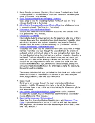 1. Supta Baddha Konasana (Reclining Bound Angle Pose) with your back
   torso supported on a rolled blanket positioned below and parallel to your
   spine. (Total time 3 to 5 minutes.)
2. Supta Padangusthasana (Reclining Big Toe Pose)
   Use a strap to hold the raised leg in place. Hold each side for 1 to 2
   minutes; total time 2 to 4 minutes.
3. Adho Mukha Svanasana (Downward Facing Dog) Use a bolster or block
   to support the head. (Total time 1 to 2 minutes.)
4. Uttanasana (Standing Forward Bend)
   Support your head and crossed forearms supported on a padded chair
   seat. (Total time 1 to 3 minutes.)
5. Sirsasana (Headstand)
   Intermediate students should perform the full pose for a total time of 3 to 5
   minutes. Bring your feet back to the floor slowly together if possible, either
   with straight knees or bent, with an exhalation, and stand in Standing
   Forward Bend for 30 seconds before coming up. (Total time 3 minutes.)
6. Urdhva Dhanurasana (Upward Bow Pose)
   Supported on a chair. Pad the chair seat either with a sticky mat or folded
   blanket. Then slide your legs through the space between the chair back
   and seat, and sit on the back edge of the seat facing the chair back. Grip
   the chair legs just below the chair back and, with an exhalation, lean into a
   backbend. The front edge of the seat should cross your back torso just
   under your shoulder blades. Keep your knees bent and feet on the floor.
   Support the back of your head, either on a bolster or a block. You can
   continue to hold the chair legs, stretch your arms overhead, or slip your
   arms underneath the seat between the chair legs and grip the back rung.
   Be sure to breathe smoothly.

   To come up, grip the chair legs just below the chair back, and pull yourself
   up with an exhalation. Try to lead to movement of your torso with your
   chest, not your head. (Total time 3 to 5 minutes.)

7. Seated twist
   Continue to sit reversed through the chair, twist to the right with an
   exhalation, hold for 30 seconds, then twist to the left for 30 seconds.
   Repeat three times to each side, each time holding for 30 seconds. (Total
   time 3 minutes.)
8. Setu Bandha Sarvangasana (Bridge Pose) Place a blank under the
   shoulders for support. Repeat three times, each time for 30 seconds to 1
   minute. (Total time 2 to 3 minutes.)
9. Salamba Sarvangasana (Shoulderstand)
   (Total time 3 to 5 minutes.) Follow Shoulderstand with Halasana (Plow
   Pose). Intermediate students should do full Plow with their feet on the
   floor, beginners can do Plow with their feet resting on a chair seat. (Total
   time 1 to 2 minutes.)
 