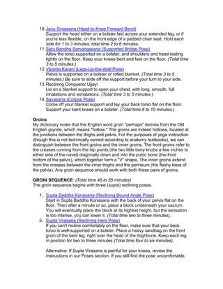 10. Janu Sirsasana (Head-to-Knee Forward Bend)
       Support the head either on a bolster laid across your extended leg, or if
       you're less flexible, on the front edge of a padded chair seat. Hold each
       side for 1 to 3 minutes; total time 2 to 6 minutes.
   11. Setu Bandha Sarvangasana (Supported Bridge Pose)
       Allow the torso supported on a bolster, and shoulders and head resting
       lightly on the floor. Keep your knees bent and feet on the floor. (Total time
       3 to 5 minutes.)
   12. Viparita Karani (Legs-Up-the-Wall Pose)
       Pelvis is supported on a bolster or rolled blanket. (Total time 3 to 5
       minutes.) Be sure to slide off the support before your turn to your side.
   13. Reclining Conqueror Ujjayi
       Lie on a blanket support to open your chest, with long, smooth, full
       inhalations and exhalations. (Total time 3 to 5 minutes.)
   14. Savasana (Corpse Pose)
       Come off your blanket support and lay your back torso flat on the floor.
       Support your bent knees on a bolster. (Total time 8 to 10 minutes.)

Groins
My dictionary notes that the English word groin "perhaps" derives from the Old
English grynde, which means "hollow." The groins are indeed hollows, located at
the junctions between the thighs and pelvis. For the purposes of yoga instruction
(though this is not technically correct according to anatomy textbooks), we can
distinguish between the front groins and the inner groins. The front groins refer to
the creases running from the hip points (the two little bony knobs a few inches to
either side of the navel) diagonally down and into the pubic bone (the front
bottom of the pelvis), which together form a "V" shape. The inner groins extend
from the creases between the inner thighs and the perineum (the fleshy base of
the pelvis). Any groin sequence should work with both these pairs of groins.

GROIN SEQUENCE: (Total time 45 to 55 minutes)
The groin sequence begins with three (supta) reclining poses.

   1. Supta Baddha Konasana (Reclining Bound Angle Pose)
      Start in Supta Baddha Konasana with the back of your pelvis flat on the
      floor. Then after a minute or so, place a block underneath your sacrum.
      You will eventually place the block at its highest height, but the sensation
      is too intense, you can lower it. (Total time two to three minutes).
   2. Supta Virasana (Reclining Hero Pose)
      If you can't recline comfortably on the floor, make sure that your back
      torso is well-supported on a bolster. Place a heavy sandbag on the front
      groin of the bent leg, right over the head of the thighbone. Keep each leg
      in position for two to three minutes (Total time four to six minutes).

       Alternative: If Supta Virasana is painful for your knees, review the
       instructions in our Poses section. If you still find the pose uncomfortable,
 