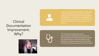 Clinical
Documentation
Improvement:
Why?
Coders, other HIM professionals, as well as all
clinical healthcare workers share a common
goal: proper documentation. Whether that be
RECORDING IT, CODING IT, or AUDITING IT –
it’s up to everyone to work as a team to ensure
patient records are accurate, complete and
concise.
The outcome of improved clinical
documentation habits allow the patient to
receive better care, better disease prevention,
less rejected claims while also allowing the
facility to maximize reimbursement benefits
and improve physician-patient communication.
 