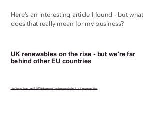 Here’s an interesting article I found - but what
does that really mean for my business?
UK renewables on the rise - but we're far
behind other EU countries
http://www.cityam.com/219850/uk-renewables-rise-were-far-behind-other-eu-countries
 