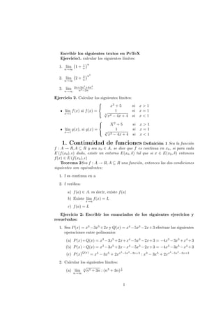 Escribir los siguientes textos en PcTeX
Ejercicio1. calcular los siguientes l´ımites:
1. l´ım
n→∞
1 + 1
n
n
2. l´ım
n→∞
2 + 2
n
n2
3. l´ım
n→∞
2n+3n2
+4n3
n4−2n
Ejercicio 2. Calcular los siguientes l´ımites:
l´ım
x→1
f(x) si f(x) =



x2
+ 5 si x > 1
1 si x = 1
2
√
x2 − 4x + 4 si x < 1
l´ım
x→1
g(x), si g(x) =



X2
+ 5 si x > 1
1 si x = 1
2
√
x2 − 4x + 4 si x < 1
1. Continuidad de funciones Deﬁnici´on 1 Sea la funci´on
f : A → R,A ⊆ R y sea x0 ∈ A, se dice que f es continua en x0, si para cada
E (f(x0), ) dado, existe un entorno E(x0, δ) tal que si x ∈ E(x0, δ) entonces
f(x) ∈ E (f(x0), )
Teorema 2Sea f : A → R, A ⊆ R una funci´on, entonces las dos condiciones
siguientes son equivalentes:
1. f es continua en a
2. f veriﬁca:
a) f(a) ∈ A. es decir, existe f(a)
b) Existe l´ım
x→a
f(x) = L
c) f(a) = L
Ejercicio 2: Escribir los enunciados de los siguientes ejercicios y
resuelvalos:
1. Sea P(x) = x3
−3x5
+2x y Q(x) = x4
−5x3
−2x+3 efectuar las siguientes
operaciones entre polinomios
(a) P(x)+Q(x) = x3
−3x5
+2x+x4
−5x3
−2x+3 = −4x3
−3x5
+x4
+3
(b) P(x)−Q(x) = x3
−3x5
+2x−x4
−5x3
−2x+3 = −4x3
−3x5
−x4
+3
(c) P(x)
Q(x)
= x3
− 3x5
+ 2xx4
−5x3
−2x+3
: x3
− 3x5
+ 2xx4
−5x3
−2x+3
2. Calcular los siguientes l´ımites:
(a) l´ım
n→∞
n
√
n3 + 3n : (n3
+ 3n)
1
n
1
 