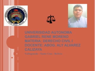 UNIVERISIDAD AUTONOMA
GABRIEL RENE MORENO
MATERIA: DERECHO CIVIL I
DOCENTE: ABOG. ALY ALVAREZ
CALIZAYA
1

Vallegrande – Santa Cruz - Bolivia

 