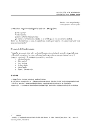 Práctico Cero - Segunda etapa
Común para las dos maquetas
1- Dibujar sus proyecciones ortogonales en escala 1:2 lo siguiente:
1 vista superior
4 vistas laterales
2 secciones horizontales (plantas)
y 3 secciones verticales secuenciadas en el sentido que lo crea conveniente (cortes).
Definir con claridad líneas en vista, líneas de trazos para las proyecciones y líneas de mayor valor para
las secciones en corte. 2
2- Secuencia de fotos de maqueta
Fotografiar la maqueta al sol sobre un fondo blanco o gris manipulando la sombra proyectada para
evidenciar la operaciones formales realizadas. Realizar y mostrar una secuencia de al menos 5
imágenes mostrando 2 de las siguientes relaciones opositivas:
•	 Interior / Exterior
•	 Día / noche /
•	 Luz / Sombra
•	 Arriba / Abajo
•	 Lleno / vacío
•	 Opaco / Transparente
3- Entrega
La duración del ejercicio completo será de 9 clases.
Se entregarán geometrales en 1:2 y demás láminas, según distribución del modelo que se adjuntará.
El día de la “entrega” se expondrán los objetos maquetas y se presentaran las fotografías,
geometrales y croquis en 4 laminas formato 35 x 50 cm sentido horizontal con rótulo de la cátedra.
2	Líneas:
Grueso (2B): Representaran material tocado por la línea de corte., Medio (HB), Fino (2H), Líneas de
trazos o puntos, Fino (2H)
Introducción a la Arquitectura
Catedra Prof. Arq. Ricardo Bueno
 
