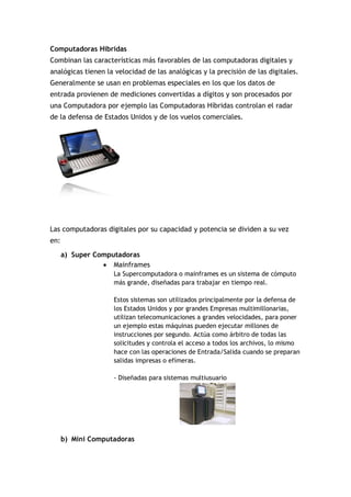 Computadoras Hibridas
Combinan las características más favorables de las computadoras digitales y
analógicas tienen la velocidad de las analógicas y la precisión de las digitales.
Generalmente se usan en problemas especiales en los que los datos de
entrada provienen de mediciones convertidas a dígitos y son procesados por
una Computadora por ejemplo las Computadoras Híbridas controlan el radar
de la defensa de Estados Unidos y de los vuelos comerciales.




Las computadoras digitales por su capacidad y potencia se dividen a su vez
en:

      a) Super Computadoras
                  Mainframes
                    La Supercomputadora o mainframes es un sistema de cómputo
                    más grande, diseñadas para trabajar en tiempo real.

                    Estos sistemas son utilizados principalmente por la defensa de
                    los Estados Unidos y por grandes Empresas multimillonarias,
                    utilizan telecomunicaciones a grandes velocidades, para poner
                    un ejemplo estas máquinas pueden ejecutar millones de
                    instrucciones por segundo. Actúa como árbitro de todas las
                    solicitudes y controla el acceso a todos los archivos, lo mismo
                    hace con las operaciones de Entrada/Salida cuando se preparan
                    salidas impresas o efímeras.

                    - Diseñadas para sistemas multiusuario




      b) Mini Computadoras
 