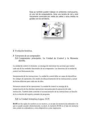 Estas pc también pueden trabajar en ambientes multiusuarios,
                      en una red de computadoras, tiene una tarjeta de red y está
                      físicamente conectada por medio de cables u otros medios no
                      guiados con los servidores.




2 Evolución histórica.

3 Estructura de un computador.
  3.1 Componentes principales. La Unidad de Control y la Memoria
      (RAM).

La unidad de control el elemento se encarga de sincronizar las acciones que realiza
cada una de las unidades funcionales de un computador. Las funciones de la unidad de
control son básicamente dos.

Interpretación de las instrucciones: La unidad de control debe ser capaz de decodificar
los códigos de operación y los modos de direccionamiento de las instrucciones y actuar
de forma diferente para cada uno de ellos.

Secuencia miento de las operaciones: La unidad de control se encarga de la
temporización de las distintas operaciones necesarias para la ejecución de cada
instrucción. También debe controlar el secuenciamiento de las instrucciones en función
de la evolución del registro contador de programa.

  3.2 La Unidad Aritmética-Lógica. UCP.

RAM son las siglas de random access memory, es un tipo de memoria de ordenador a la
que se puede acceder aleatoriamente; es decir, la memoria RAM es el tipo de memoria
más común en ordenadores y otros dispositivos como impresoras.
 