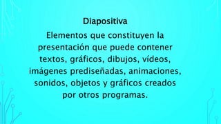 Diapositiva
Elementos que constituyen la
presentación que puede contener
textos, gráficos, dibujos, vídeos,
imágenes prediseñadas, animaciones,
sonidos, objetos y gráficos creados
por otros programas.
 
