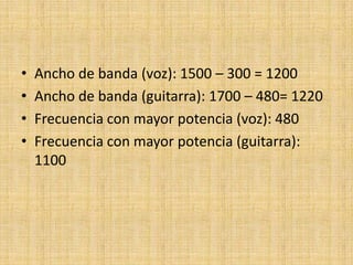 •   Ancho de banda (voz): 1500 – 300 = 1200
•   Ancho de banda (guitarra): 1700 – 480= 1220
•   Frecuencia con mayor potencia (voz): 480
•   Frecuencia con mayor potencia (guitarra):
    1100
 