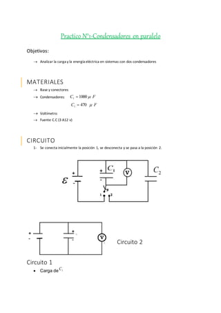 Practico N°1-Condensadores en paralelo
Objetivos:
 Analizar la carga y la energía eléctrica en sistemas con dos condensadores
MATERIALES
 Base y conectores
 Condensadores: FC 10001 
FC 4701 
 Voltímetro
 Fuente C.C (3 A12 v)
CIRCUITO
1- Se conecta inicialmente la posición 1, se desconecta y se pasa a la posición 2.
Circuito 1
 Carga de 1C
Circuito 2
 