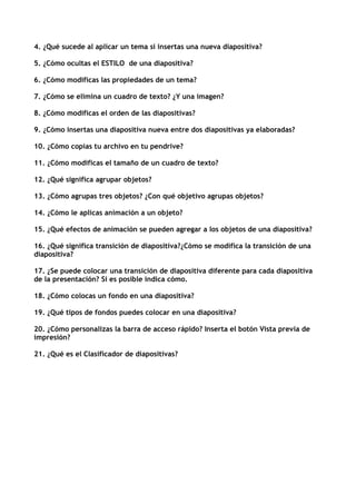 4. ¿Qué sucede al aplicar un tema si insertas una nueva diapositiva?

5. ¿Cómo ocultas el ESTILO de una diapositiva?

6. ¿Cómo modificas las propiedades de un tema?

7. ¿Cómo se elimina un cuadro de texto? ¿Y una imagen?

8. ¿Cómo modificas el orden de las diapositivas?

9. ¿Cómo insertas una diapositiva nueva entre dos diapositivas ya elaboradas?

10. ¿Cómo copias tu archivo en tu pendrive?

11. ¿Cómo modificas el tamaño de un cuadro de texto?

12. ¿Qué significa agrupar objetos?

13. ¿Cómo agrupas tres objetos? ¿Con qué objetivo agrupas objetos?

14. ¿Cómo le aplicas animación a un objeto?

15. ¿Qué efectos de animación se pueden agregar a los objetos de una diapositiva?

16. ¿Qué significa transición de diapositiva?¿Cómo se modifica la transición de una
diapositiva?

17. ¿Se puede colocar una transición de diapositiva diferente para cada diapositiva
de la presentación? Si es posible indica cómo.

18. ¿Cómo colocas un fondo en una diapositiva?

19. ¿Qué tipos de fondos puedes colocar en una diapositiva?

20. ¿Cómo personalizas la barra de acceso rápido? Inserta el botón Vista previa de
impresión?

21. ¿Qué es el Clasificador de diapositivas?
 