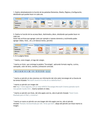 1. Explica detalladamente la función de las pestañas Elementos, Diseño, Páginas y Configuración,
detallando qué puedes hacer en cada una.




2. Explica la función de los accesos Basic, Multimedia y More, detallando qué puedes hacer en
cada uno.
tenes mas archivos que agregar como por ejemplo si npones elemento y multimedia podes
agregar videos, fotos , etc y en básicos textos, parrafos




3. En tu página Home:

* inserta, como imagen, el logo del colegio.

* inserta un título que contenga la palabra "Tecnología", aplicando formato negrita, cursiva,
subrayado, color de letra, tamaño y alineación centrada.




* inserta un párrafo en dos columnas con información del sitio sobre tecnología de La Gaceta de
los temas titulados "Microsoft anuncia el arribo de su tabletSurface" .

* inserta un párrafo con imagen del
link http://www.lagaceta.com.ar/nota/429272/Tecnologia/Microsoft-Cinema-pantalla-tactil-
mas-grande-mundo.html . Inserta también el video.

* inserta un párrafo con título, del sitio apple.com/es, sólo el párrafo titulado "Smart Cover.
Diseñada para el iPad, y viceversa".



* inserta un nuevo un párrafo con una imagen del sitio apple.com/es, sólo el párrafo
titulado "Pantalla retroiluminada por LED. Verás qué bien". Abajo del párrafo con título inserta la
imagen.
 