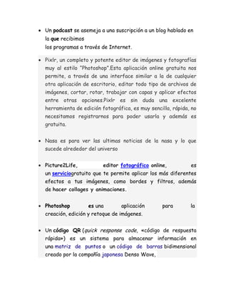 Un podcast se asemeja a una suscripción a un blog hablado en
la que recibimos
los programas a través de Internet.

Pixlr, un completo y potente editor de imágenes y fotografías
muy al estilo “Photoshop”.Esta aplicación online gratuita nos
permite, a través de una interface similar a la de cualquier
otra aplicación de escritorio, editar todo tipo de archivos de
imágenes, cortar, rotar, trabajar con capas y aplicar efectos
entre otras opciones.Pixlr es sin duda una excelente
herramienta de edición fotográfica, es muy sencilla, rápida, no
necesitamos registrarnos para poder usarla y además es
gratuita.


Nasa es para ver las ultimas noticias de la nasa y lo que
sucede alrededor del universo


Picture2Life,           editor fotográfico online,          es
un serviciogratuito que te permite aplicar los más diferentes
efectos a tus imágenes, como bordes y filtros, además
de hacer collages y animaciones.


Photoshop          es una       aplicación      para        la
creación, edición y retoque de imágenes.


Un código QR (quick response code, «código de respuesta
rápida») es un sistema para almacenar información en
una matriz de puntos o un código de barras bidimensional
creado por la compañía japonesa Denso Wave,
 