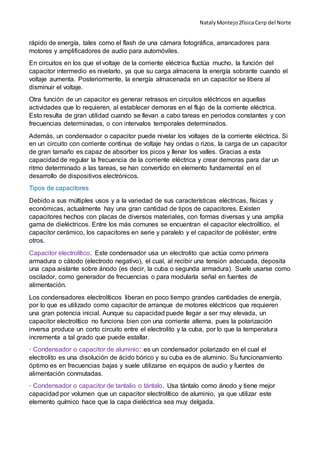 NatalyMontejo2físicaCerp del Norte
rápido de energía, tales como el flash de una cámara fotográfica, arrancadores para
motores y amplificadores de audio para automóviles.
En circuitos en los que el voltaje de la corriente eléctrica fluctúa mucho, la función del
capacitor intermedio es nivelarlo, ya que su carga almacena la energía sobrante cuando el
voltaje aumenta. Posteriormente, la energía almacenada en un capacitor se libera al
disminuir el voltaje.
Otra función de un capacitor es generar retrasos en circuitos eléctricos en aquellas
actividades que lo requieren, al establecer demoras en el flujo de la corriente eléctrica.
Esto resulta de gran utilidad cuando se llevan a cabo tareas en periodos constantes y con
frecuencias determinadas, o con intervalos temporales determinados.
Además, un condensador o capacitor puede nivelar los voltajes de la corriente eléctrica. Si
en un circuito con corriente continua de voltaje hay ondas o rizos, la carga de un capacitor
de gran tamaño es capaz de absorber los picos y llenar los valles. Gracias a esta
capacidad de regular la frecuencia de la corriente eléctrica y crear demoras para dar un
ritmo determinado a las tareas, se han convertido en elemento fundamental en el
desarrollo de dispositivos electrónicos.
Tipos de capacitores
Debido a sus múltiples usos y a la variedad de sus características eléctricas, físicas y
económicas, actualmente hay una gran cantidad de tipos de capacitores. Existen
capacitores hechos con placas de diversos materiales, con formas diversas y una amplia
gama de dieléctricos. Entre los más comunes se encuentran el capacitor electrolítico, el
capacitor cerámico, los capacitores en serie y paralelo y el capacitor de poliéster, entre
otros.
Capacitor electrolítico. Este condensador usa un electrolito que actúa como primera
armadura o cátodo (electrodo negativo), el cual, al recibir una tensión adecuada, deposita
una capa aislante sobre ánodo (es decir, la cuba o segunda armadura). Suele usarse como
oscilador, como generador de frecuencias o para modularla señal en fuentes de
alimentación.
Los condensadores electrolíticos liberan en poco tiempo grandes cantidades de energía,
por lo que es utilizado como capacitor de arranque de motores eléctricos que requieren
una gran potencia inicial. Aunque su capacidad puede llegar a ser muy elevada, un
capacitor electrolítico no funciona bien con una corriente alterna, pues la polarización
inversa produce un corto circuito entre el electrolito y la cuba, por lo que la temperatura
incrementa a tal grado que puede estallar.
· Condensador o capacitor de aluminio: es un condensador polarizado en el cual el
electrolito es una disolución de ácido bórico y su cuba es de aluminio. Su funcionamiento
óptimo es en frecuencias bajas y suele utilizarse en equipos de audio y fuentes de
alimentación conmutadas.
· Condensador o capacitor de tantalio o tántalo. Usa tántalo como ánodo y tiene mejor
capacidad por volumen que un capacitor electrolítico de aluminio, ya que utilizar este
elemento químico hace que la capa dieléctrica sea muy delgada.
 