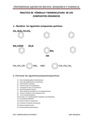 UNIVERDIDAD AQUINO DE BOLIVIA- BIOQUMICA Y FARMACIA
DOC. CARMEN NADIR GUTIERREZ P QMC ORGANICA
PRACTICO DE FÓRMULA Y NOMENCLATURA DE LOS
COMPUESTOS ORGÁNICOS
1.- Nombrar los siguientes compuestos quimicos
CH3 OCH3 CH=CH2
NH2 COOH SO3H
NO2
OH
CH3-CH2-CO- -NO2 HN2- -COO-CH2-CH2-CH3
2.-Formular los siguientescompuestosquímicos
1.) 4-(1,2-dimetilpropil)2,3-dimetiloctano
2.) 4-(2,2-dimetilpropano)-2-vnilooctano
3.) 3,4,4-trimetil-1-penteno
4.) 3-etenil-6-etinil-1,4-heptadieno
5.) 5-isopropil-5-vinil-1,3,7-octatrieno
6.) 4,5,6,6-tetrametl-2-octino
7.) 10-(1-metiletil) -9,9-dietil-1,4,7,11-dodecatetraino
8.) 4-etenil-3-secbutil-1,3,8-nonatrien-6-ino
9.) 1,3,5-trimetilciclohexano
10.) 4-t-butil -3-(1-metilpropinil)-2-isopropil-1,3,5-hexatrieno
11.) 3-metoxibenzaldehido
12.) Acido 6-hidroxi-3-heptenoico
13.) 1-hidroxi-2,5-dimetil-3-hexanona
14.) Acido,4-oxopentanoico
15.) P-hidroxifenilneopentilcetona
 