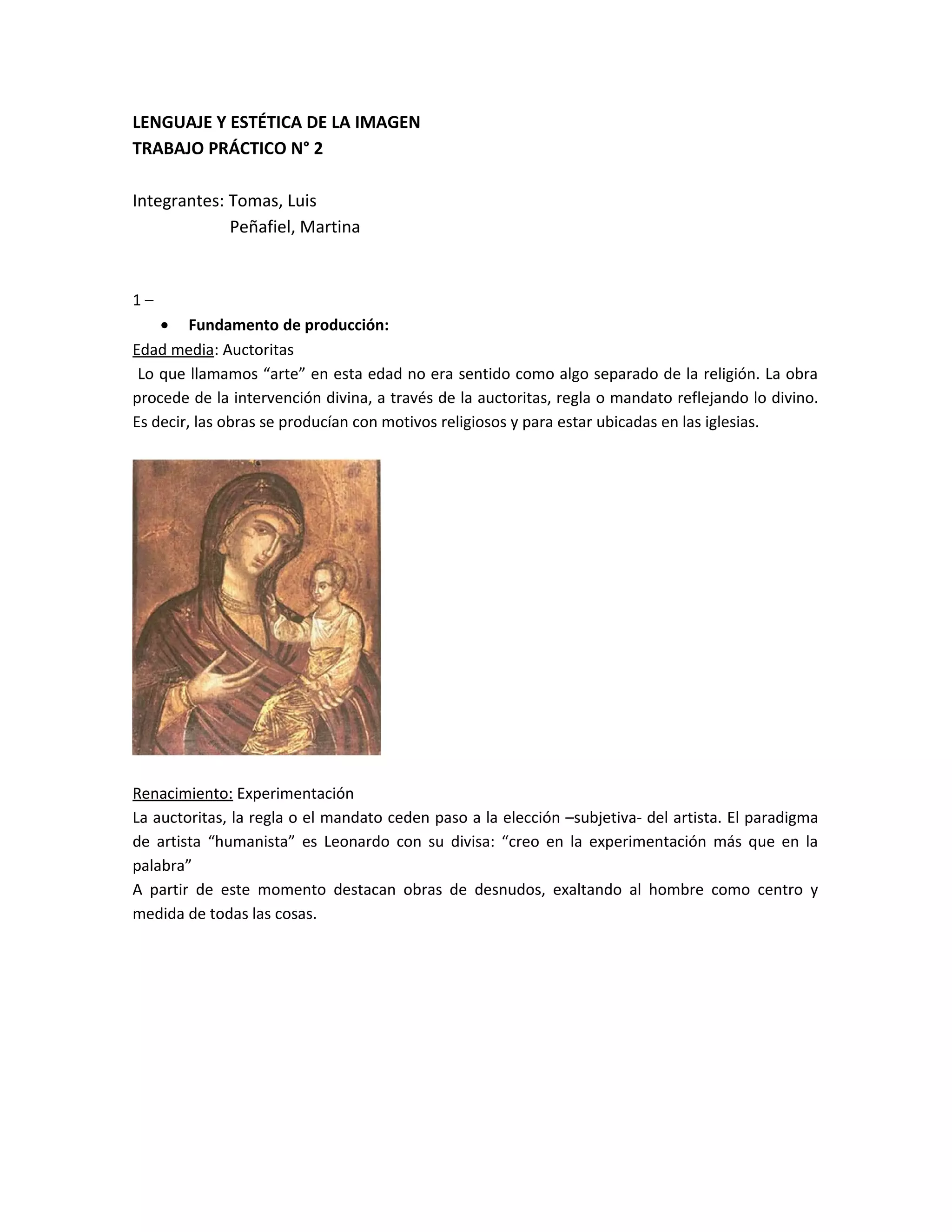 LENGUAJE Y ESTÉTICA DE LA IMAGEN
TRABAJO PRÁCTICO N° 2
Integrantes: Tomas, Luis
Peñafiel, Martina
1 –
• Fundamento de producción:
Edad media: Auctoritas
Lo que llamamos “arte” en esta edad no era sentido como algo separado de la religión. La obra
procede de la intervención divina, a través de la auctoritas, regla o mandato reflejando lo divino.
Es decir, las obras se producían con motivos religiosos y para estar ubicadas en las iglesias.
Renacimiento: Experimentación
La auctoritas, la regla o el mandato ceden paso a la elección –subjetiva- del artista. El paradigma
de artista “humanista” es Leonardo con su divisa: “creo en la experimentación más que en la
palabra”
A partir de este momento destacan obras de desnudos, exaltando al hombre como centro y
medida de todas las cosas.
 