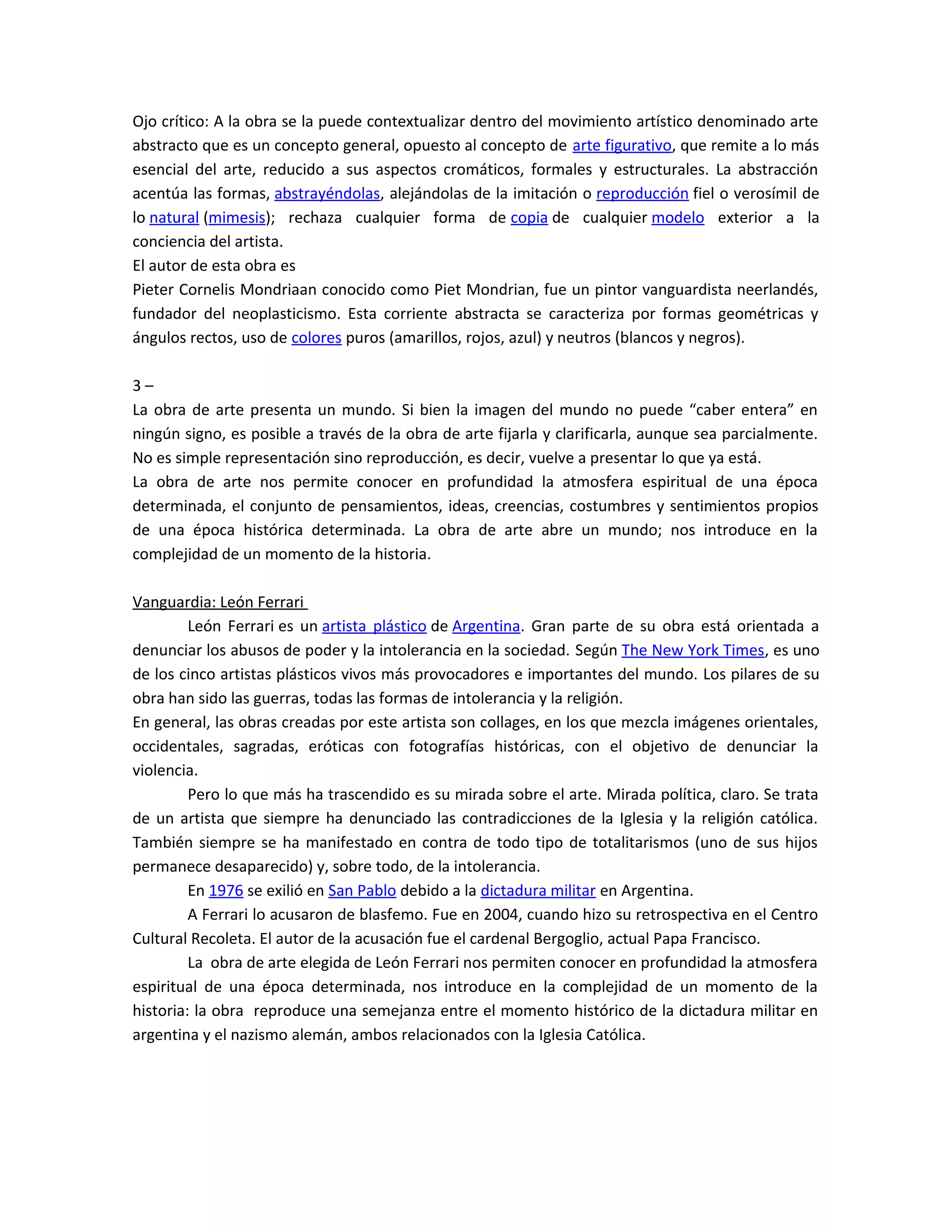 Ojo crítico: A la obra se la puede contextualizar dentro del movimiento artístico denominado arte
abstracto que es un concepto general, opuesto al concepto de arte figurativo, que remite a lo más
esencial del arte, reducido a sus aspectos cromáticos, formales y estructurales. La abstracción
acentúa las formas, abstrayéndolas, alejándolas de la imitación o reproducción fiel o verosímil de
lo natural (mimesis); rechaza cualquier forma de copia de cualquier modelo exterior a la
conciencia del artista.
El autor de esta obra es
Pieter Cornelis Mondriaan conocido como Piet Mondrian, fue un pintor vanguardista neerlandés,
fundador del neoplasticismo. Esta corriente abstracta se caracteriza por formas geométricas y
ángulos rectos, uso de colores puros (amarillos, rojos, azul) y neutros (blancos y negros).
3 –
La obra de arte presenta un mundo. Si bien la imagen del mundo no puede “caber entera” en
ningún signo, es posible a través de la obra de arte fijarla y clarificarla, aunque sea parcialmente.
No es simple representación sino reproducción, es decir, vuelve a presentar lo que ya está.
La obra de arte nos permite conocer en profundidad la atmosfera espiritual de una época
determinada, el conjunto de pensamientos, ideas, creencias, costumbres y sentimientos propios
de una época histórica determinada. La obra de arte abre un mundo; nos introduce en la
complejidad de un momento de la historia.
Vanguardia: León Ferrari
León Ferrari es un artista plástico de Argentina. Gran parte de su obra está orientada a
denunciar los abusos de poder y la intolerancia en la sociedad. Según The New York Times, es uno
de los cinco artistas plásticos vivos más provocadores e importantes del mundo. Los pilares de su
obra han sido las guerras, todas las formas de intolerancia y la religión.
En general, las obras creadas por este artista son collages, en los que mezcla imágenes orientales,
occidentales, sagradas, eróticas con fotografías históricas, con el objetivo de denunciar la
violencia.
Pero lo que más ha trascendido es su mirada sobre el arte. Mirada política, claro. Se trata
de un artista que siempre ha denunciado las contradicciones de la Iglesia y la religión católica.
También siempre se ha manifestado en contra de todo tipo de totalitarismos (uno de sus hijos
permanece desaparecido) y, sobre todo, de la intolerancia.
En 1976 se exilió en San Pablo debido a la dictadura militar en Argentina.
A Ferrari lo acusaron de blasfemo. Fue en 2004, cuando hizo su retrospectiva en el Centro
Cultural Recoleta. El autor de la acusación fue el cardenal Bergoglio, actual Papa Francisco.
La obra de arte elegida de León Ferrari nos permiten conocer en profundidad la atmosfera
espiritual de una época determinada, nos introduce en la complejidad de un momento de la
historia: la obra reproduce una semejanza entre el momento histórico de la dictadura militar en
argentina y el nazismo alemán, ambos relacionados con la Iglesia Católica.
 