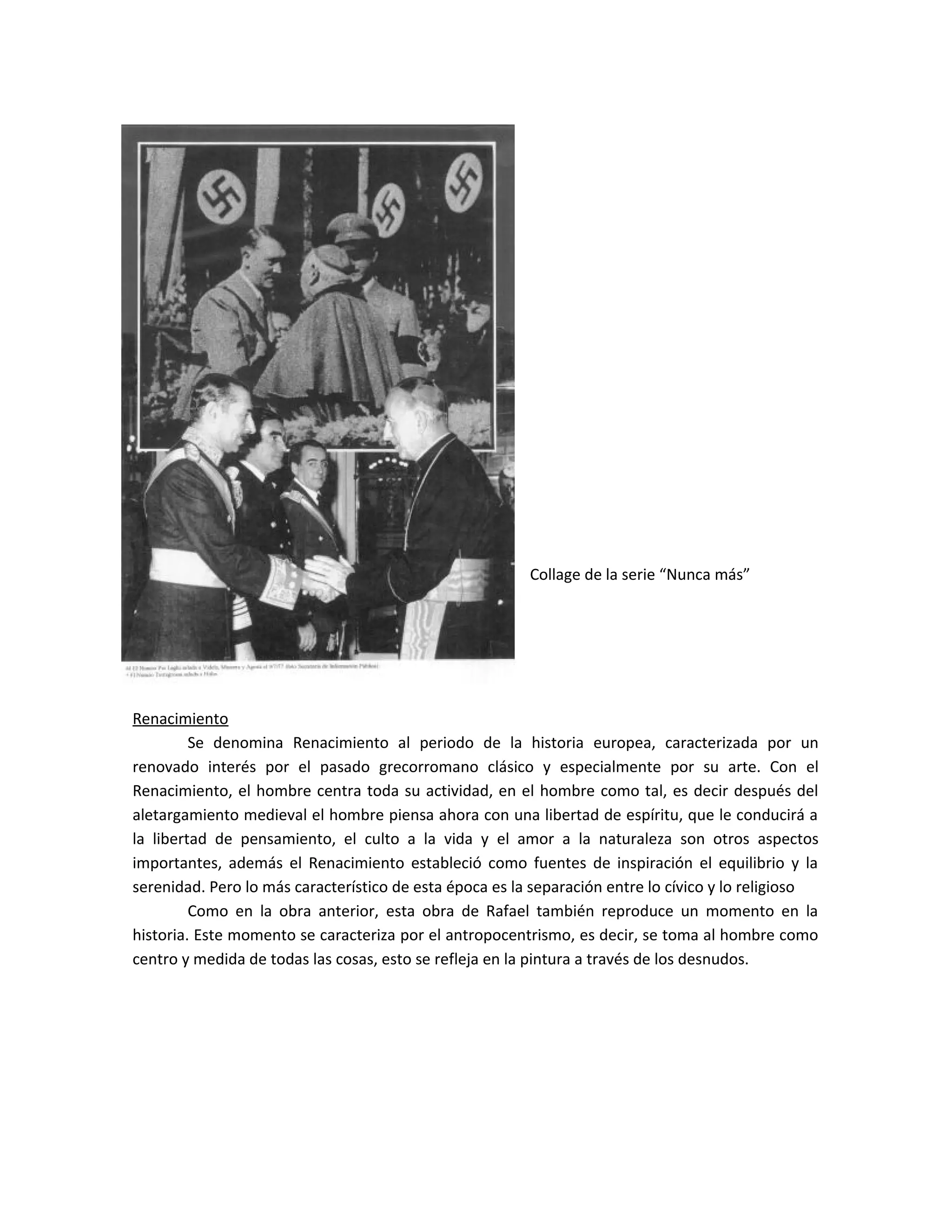 Collage de la serie “Nunca más”
Renacimiento
Se denomina Renacimiento al periodo de la historia europea, caracterizada por un
renovado interés por el pasado grecorromano clásico y especialmente por su arte. Con el
Renacimiento, el hombre centra toda su actividad, en el hombre como tal, es decir después del
aletargamiento medieval el hombre piensa ahora con una libertad de espíritu, que le conducirá a
la libertad de pensamiento, el culto a la vida y el amor a la naturaleza son otros aspectos
importantes, además el Renacimiento estableció como fuentes de inspiración el equilibrio y la
serenidad. Pero lo más característico de esta época es la separación entre lo cívico y lo religioso
Como en la obra anterior, esta obra de Rafael también reproduce un momento en la
historia. Este momento se caracteriza por el antropocentrismo, es decir, se toma al hombre como
centro y medida de todas las cosas, esto se refleja en la pintura a través de los desnudos.
 