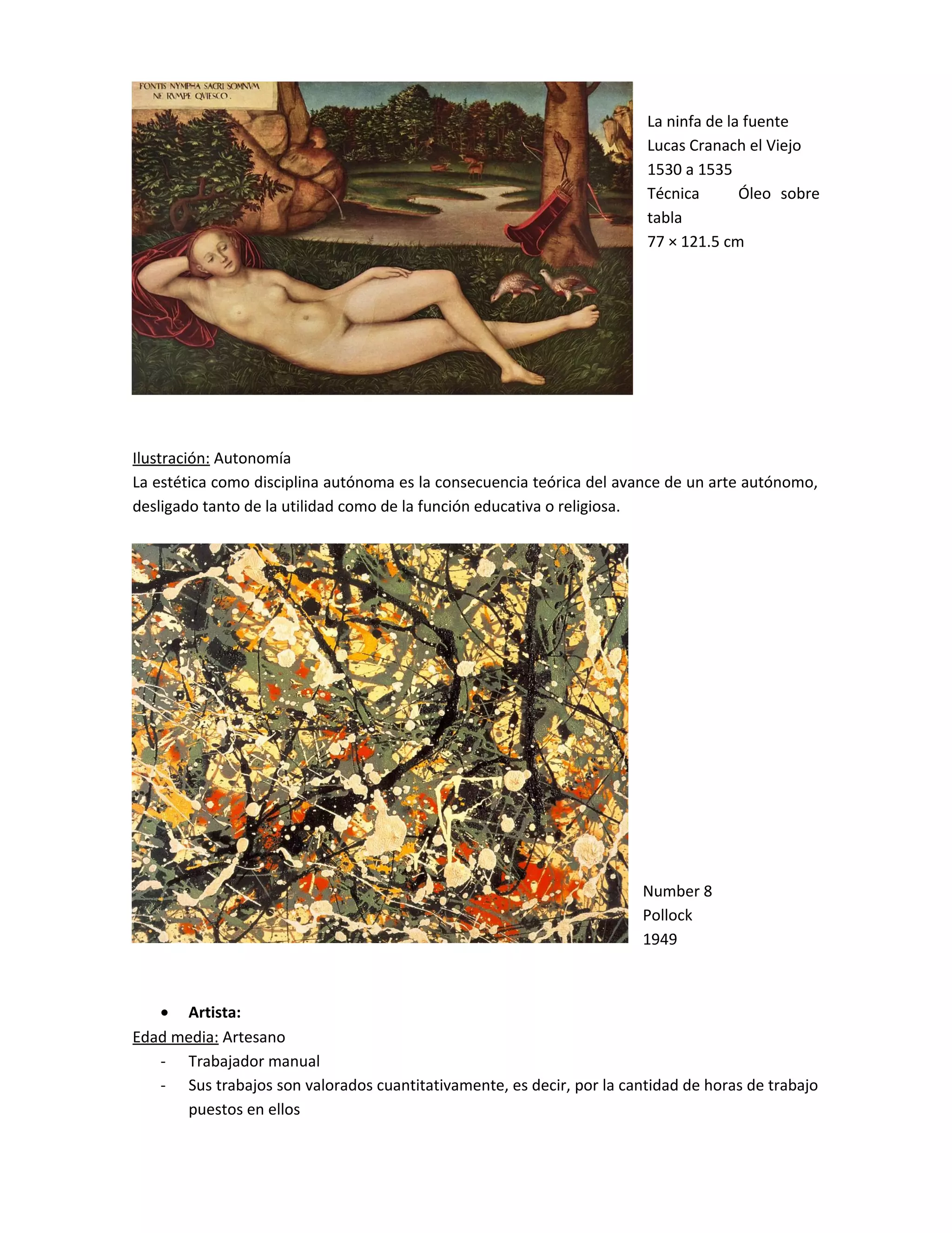 La ninfa de la fuente
Lucas Cranach el Viejo
1530 a 1535
Técnica Óleo sobre
tabla
77 × 121.5 cm
Ilustración: Autonomía
La estética como disciplina autónoma es la consecuencia teórica del avance de un arte autónomo,
desligado tanto de la utilidad como de la función educativa o religiosa.
Number 8
Pollock
1949
• Artista:
Edad media: Artesano
- Trabajador manual
- Sus trabajos son valorados cuantitativamente, es decir, por la cantidad de horas de trabajo
puestos en ellos
 