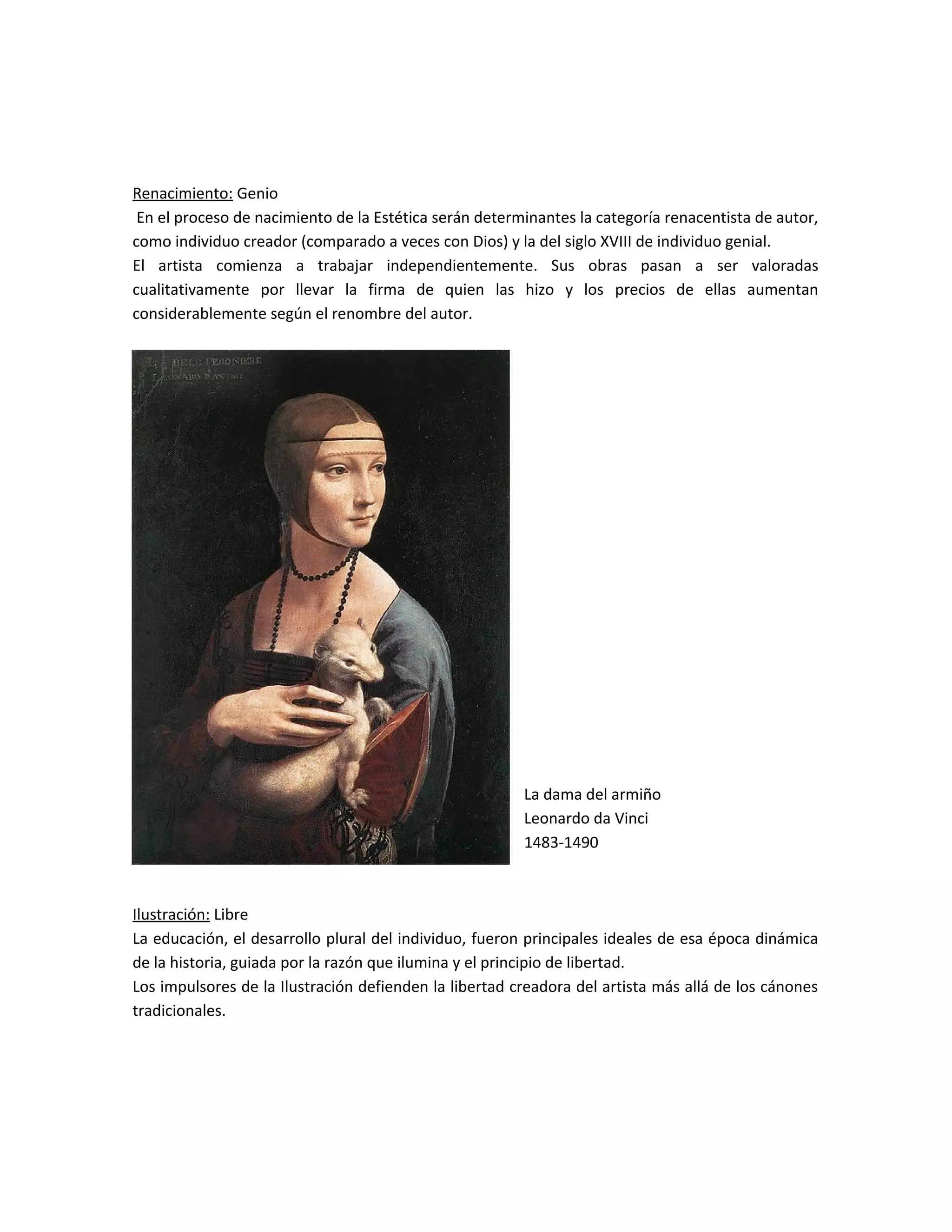 Renacimiento: Genio
En el proceso de nacimiento de la Estética serán determinantes la categoría renacentista de autor,
como individuo creador (comparado a veces con Dios) y la del siglo XVIII de individuo genial.
El artista comienza a trabajar independientemente. Sus obras pasan a ser valoradas
cualitativamente por llevar la firma de quien las hizo y los precios de ellas aumentan
considerablemente según el renombre del autor.
La dama del armiño
Leonardo da Vinci
1483-1490
Ilustración: Libre
La educación, el desarrollo plural del individuo, fueron principales ideales de esa época dinámica
de la historia, guiada por la razón que ilumina y el principio de libertad.
Los impulsores de la Ilustración defienden la libertad creadora del artista más allá de los cánones
tradicionales.
 