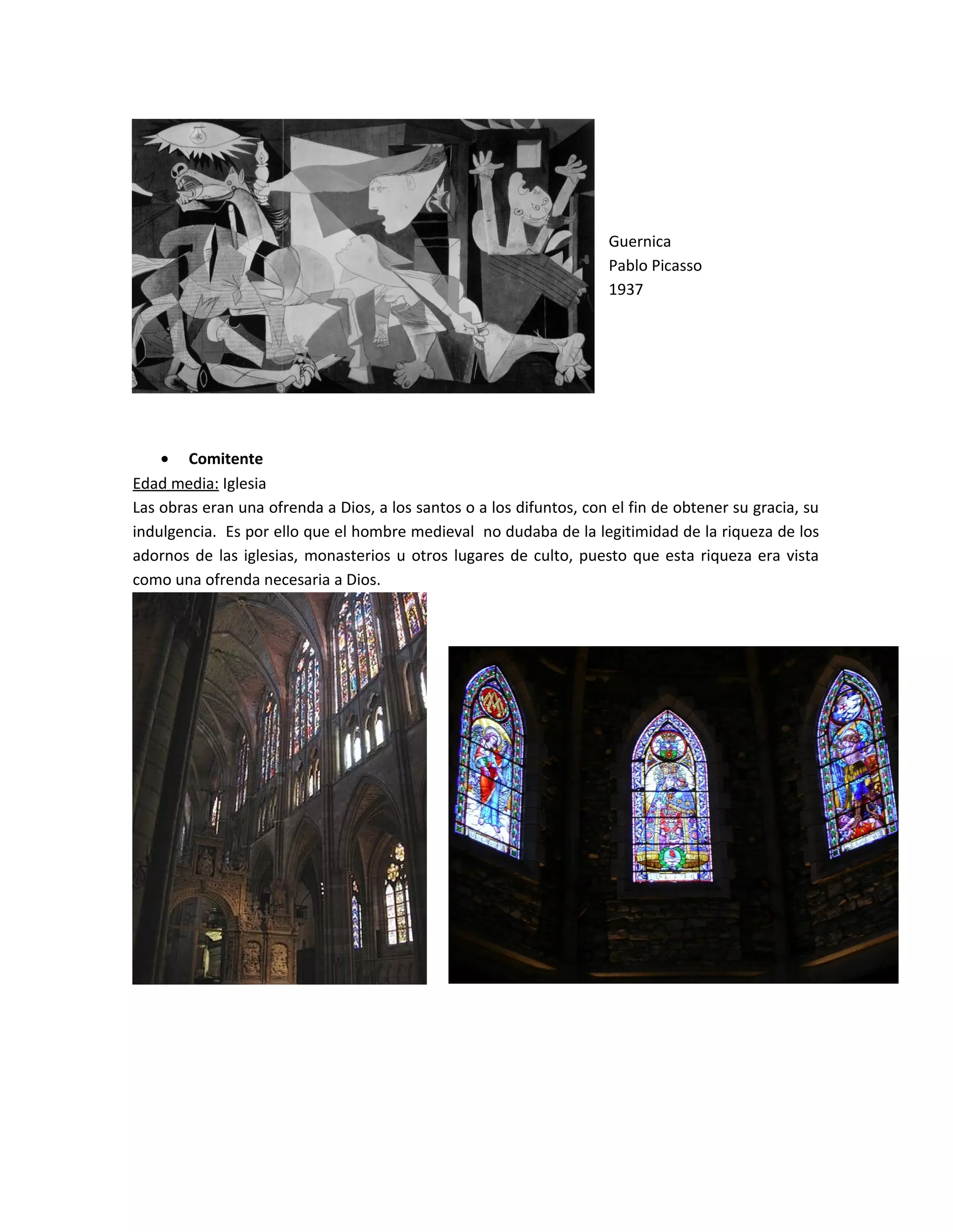 Guernica
Pablo Picasso
1937
• Comitente
Edad media: Iglesia
Las obras eran una ofrenda a Dios, a los santos o a los difuntos, con el fin de obtener su gracia, su
indulgencia. Es por ello que el hombre medieval no dudaba de la legitimidad de la riqueza de los
adornos de las iglesias, monasterios u otros lugares de culto, puesto que esta riqueza era vista
como una ofrenda necesaria a Dios.
 