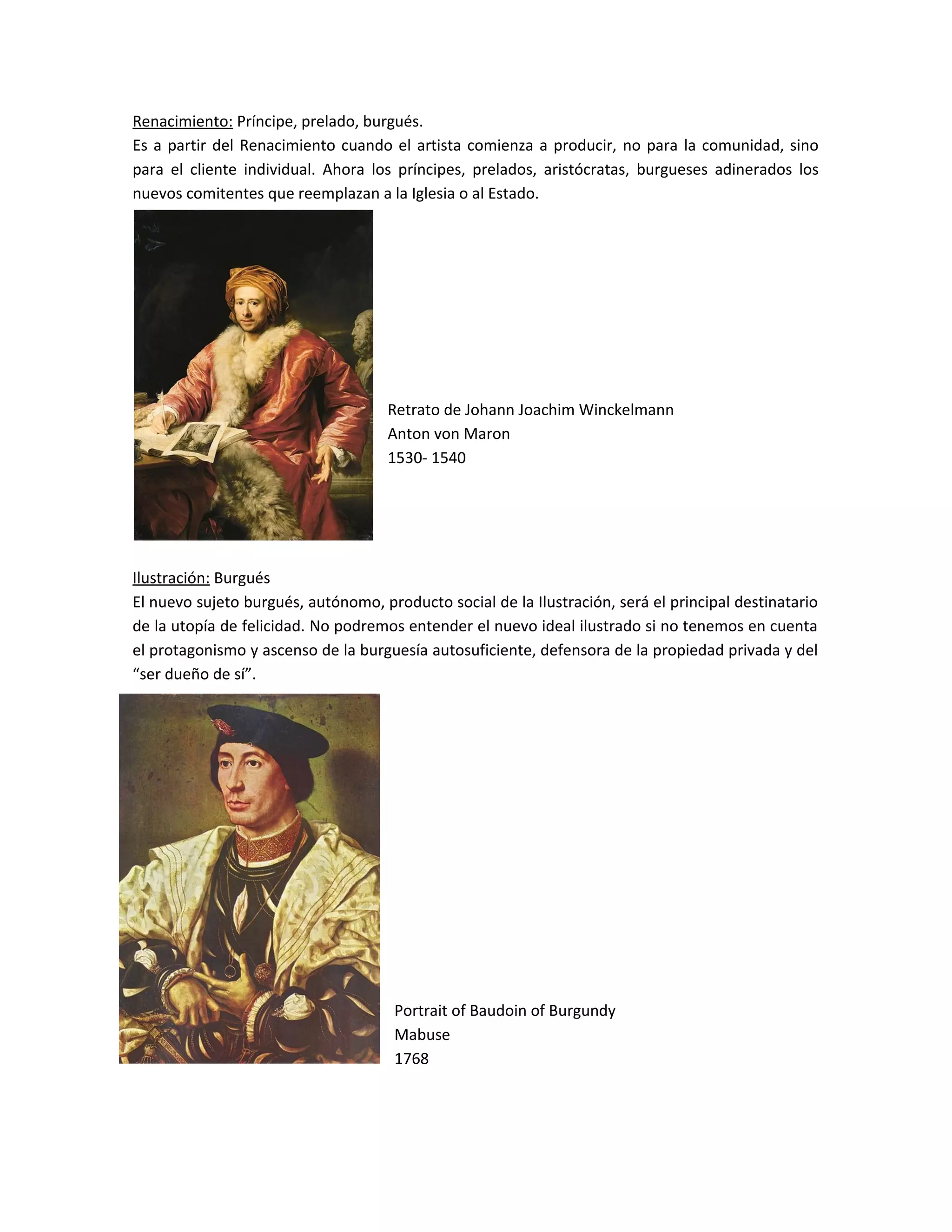 Renacimiento: Príncipe, prelado, burgués.
Es a partir del Renacimiento cuando el artista comienza a producir, no para la comunidad, sino
para el cliente individual. Ahora los príncipes, prelados, aristócratas, burgueses adinerados los
nuevos comitentes que reemplazan a la Iglesia o al Estado.
Retrato de Johann Joachim Winckelmann
Anton von Maron
1530- 1540
Ilustración: Burgués
El nuevo sujeto burgués, autónomo, producto social de la Ilustración, será el principal destinatario
de la utopía de felicidad. No podremos entender el nuevo ideal ilustrado si no tenemos en cuenta
el protagonismo y ascenso de la burguesía autosuficiente, defensora de la propiedad privada y del
“ser dueño de sí”.
Portrait of Baudoin of Burgundy
Mabuse
1768
 