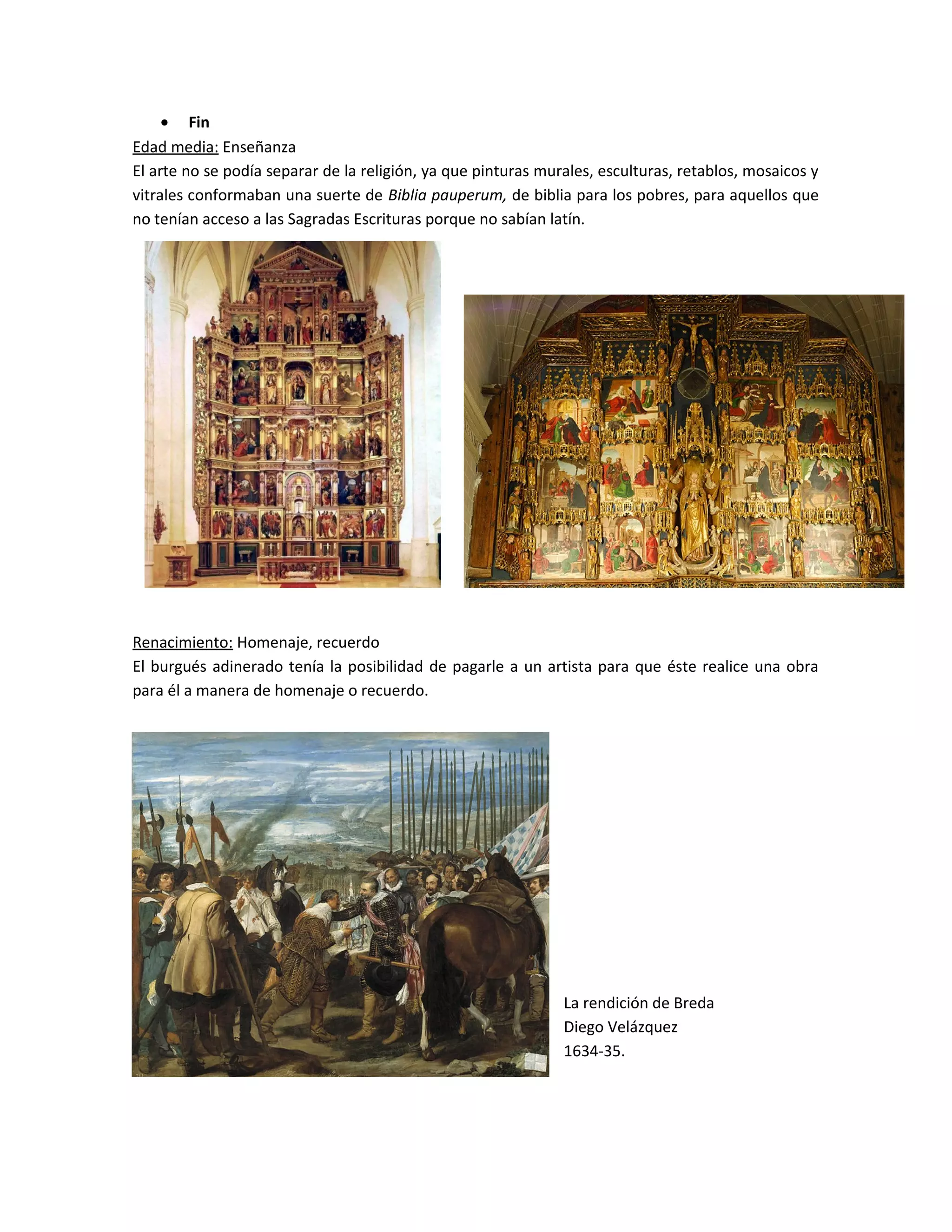 • Fin
Edad media: Enseñanza
El arte no se podía separar de la religión, ya que pinturas murales, esculturas, retablos, mosaicos y
vitrales conformaban una suerte de Biblia pauperum, de biblia para los pobres, para aquellos que
no tenían acceso a las Sagradas Escrituras porque no sabían latín.
Renacimiento: Homenaje, recuerdo
El burgués adinerado tenía la posibilidad de pagarle a un artista para que éste realice una obra
para él a manera de homenaje o recuerdo.
La rendición de Breda
Diego Velázquez
1634-35.
 