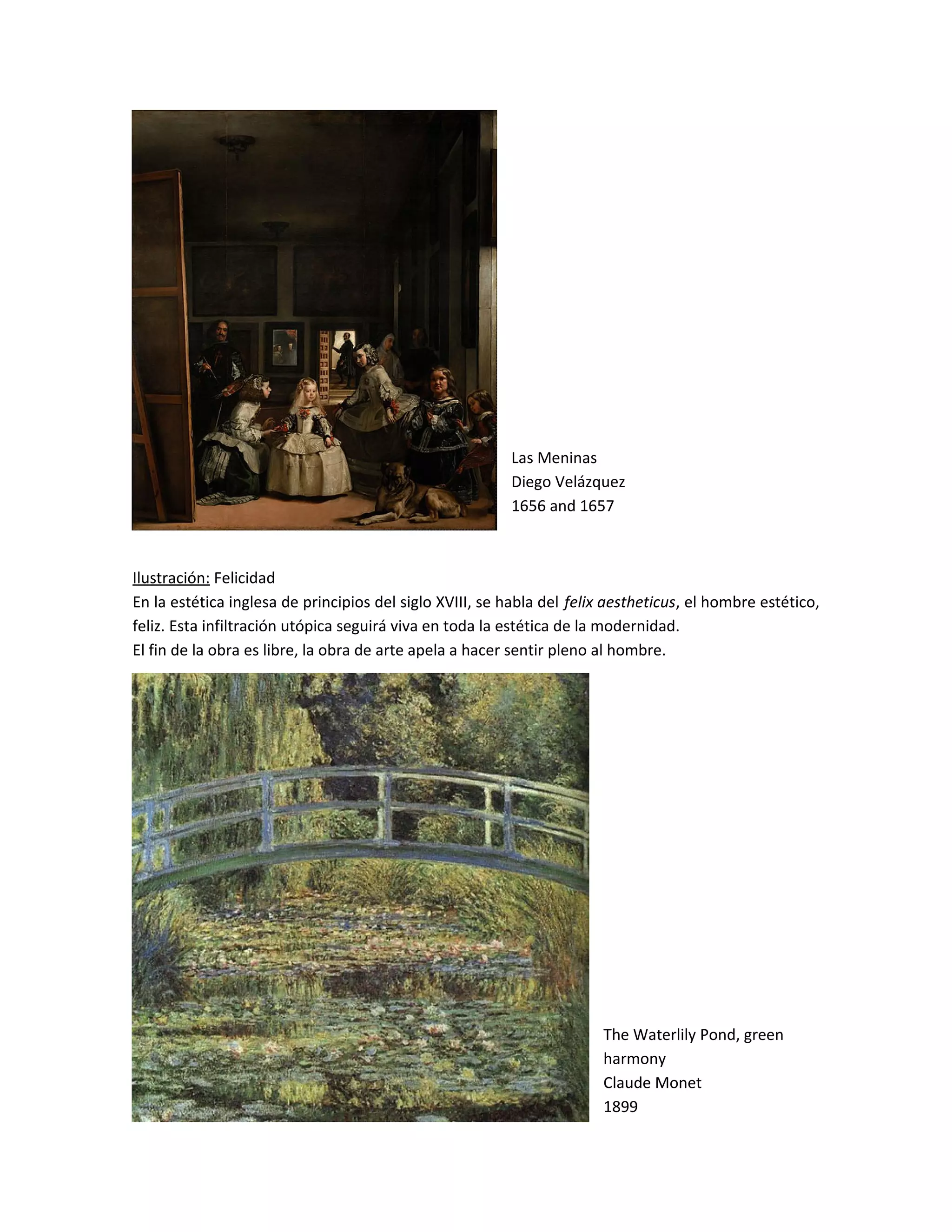 Las Meninas
Diego Velázquez
1656 and 1657
Ilustración: Felicidad
En la estética inglesa de principios del siglo XVIII, se habla del felix aestheticus, el hombre estético,
feliz. Esta infiltración utópica seguirá viva en toda la estética de la modernidad.
El fin de la obra es libre, la obra de arte apela a hacer sentir pleno al hombre.
The Waterlily Pond, green
harmony
Claude Monet
1899
 