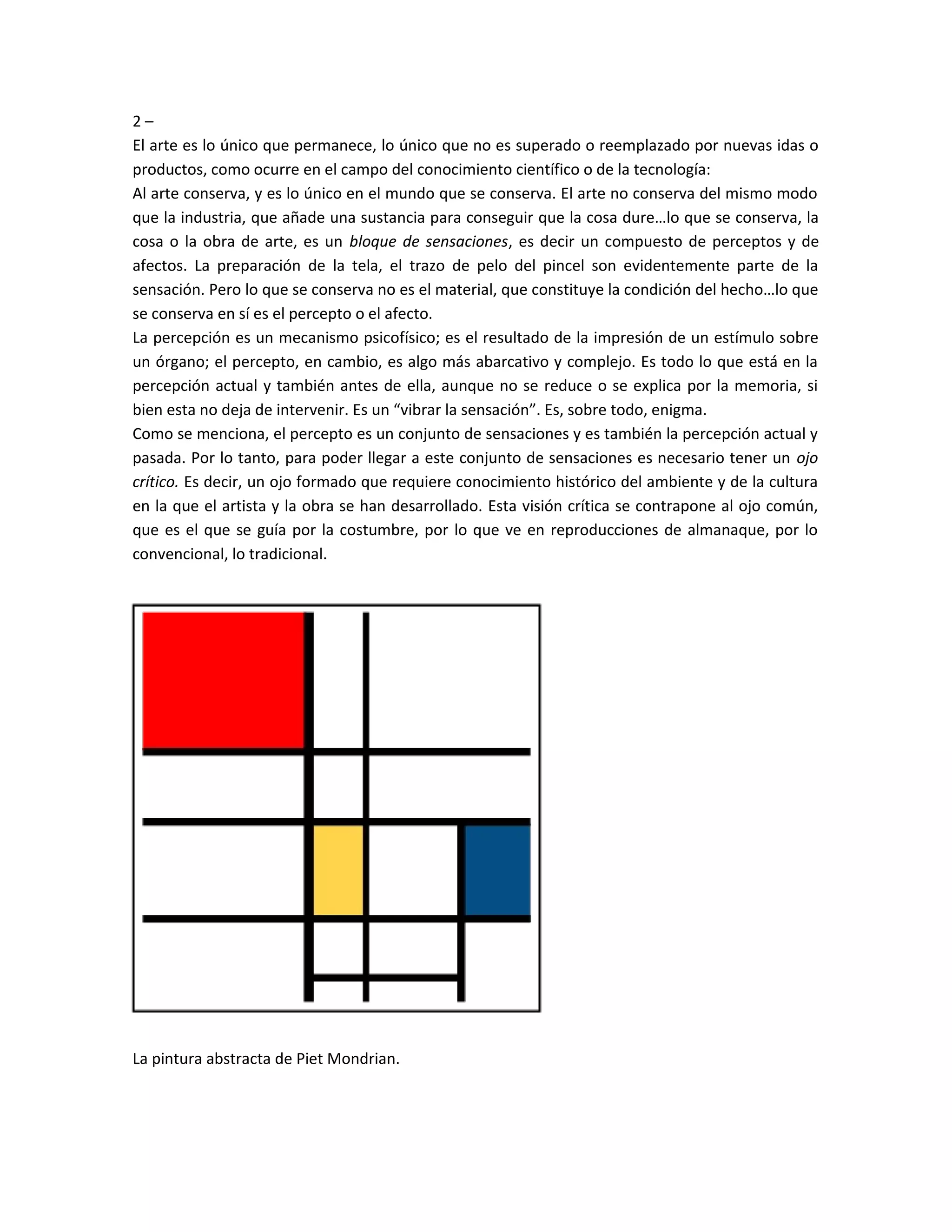 2 –
El arte es lo único que permanece, lo único que no es superado o reemplazado por nuevas idas o
productos, como ocurre en el campo del conocimiento científico o de la tecnología:
Al arte conserva, y es lo único en el mundo que se conserva. El arte no conserva del mismo modo
que la industria, que añade una sustancia para conseguir que la cosa dure…lo que se conserva, la
cosa o la obra de arte, es un bloque de sensaciones, es decir un compuesto de perceptos y de
afectos. La preparación de la tela, el trazo de pelo del pincel son evidentemente parte de la
sensación. Pero lo que se conserva no es el material, que constituye la condición del hecho…lo que
se conserva en sí es el percepto o el afecto.
La percepción es un mecanismo psicofísico; es el resultado de la impresión de un estímulo sobre
un órgano; el percepto, en cambio, es algo más abarcativo y complejo. Es todo lo que está en la
percepción actual y también antes de ella, aunque no se reduce o se explica por la memoria, si
bien esta no deja de intervenir. Es un “vibrar la sensación”. Es, sobre todo, enigma.
Como se menciona, el percepto es un conjunto de sensaciones y es también la percepción actual y
pasada. Por lo tanto, para poder llegar a este conjunto de sensaciones es necesario tener un ojo
crítico. Es decir, un ojo formado que requiere conocimiento histórico del ambiente y de la cultura
en la que el artista y la obra se han desarrollado. Esta visión crítica se contrapone al ojo común,
que es el que se guía por la costumbre, por lo que ve en reproducciones de almanaque, por lo
convencional, lo tradicional.
La pintura abstracta de Piet Mondrian.
 