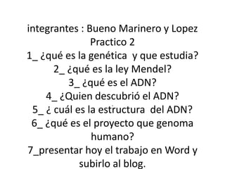 integrantes : Bueno Marinero y Lopez 
Practico 2 
1_ ¿qué es la genética y que estudia? 
2_ ¿qué es la ley Mendel? 
3_ ¿qué es el ADN? 
4_ ¿Quien descubrió el ADN? 
. 
5_ ¿ cuál es la estructura del ADN? 
6_ ¿qué es el proyecto que genoma 
humano? 
7_presentar hoy el trabajo en Word y 
subirlo al blog. 
 
