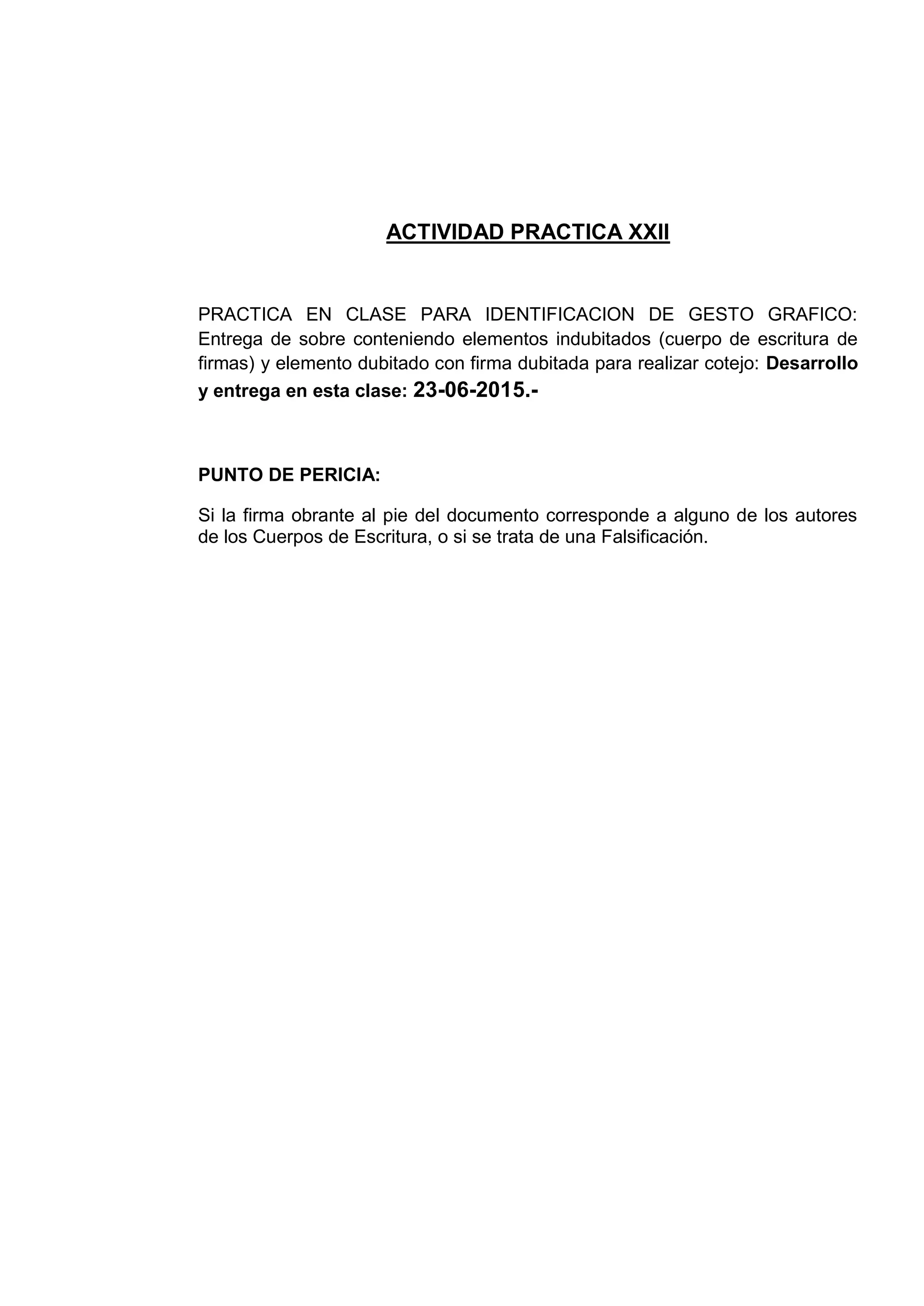 ACTIVIDAD PRACTICA XXII
PRACTICA EN CLASE PARA IDENTIFICACION DE GESTO GRAFICO:
Entrega de sobre conteniendo elementos indubitados (cuerpo de escritura de
firmas) y elemento dubitado con firma dubitada para realizar cotejo: Desarrollo
y entrega en esta clase: 23-06-2015.-
PUNTO DE PERICIA:
Si la firma obrante al pie del documento corresponde a alguno de los autores
de los Cuerpos de Escritura, o si se trata de una Falsificación.