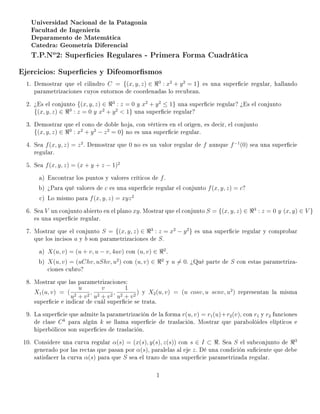 Universidad Nacional de la Patagonia
   Facultad de Ingeniería
   Deparamento de Matemática
   Catedra: Geometría Diferencial

   T.P.No2: Supercies Regulares - Primera Forma Cuadrática
Ejercicios: Supercies y Difeomorsmos
  1. Demostrar que el cilindro C = {(x, y, z) ∈ 3 : x2 + y 2 = 1} es una supercie regular, hallando
     parametrizaciones cuyos entornos de coordenadas lo recubran.
  2. ¾Es el conjunto {(x, y, z) ∈     3
                                          : z = 0 y x2 + y 2 ≤ 1} una supercie regular? ¾Es el conjunto
     {(x, y, z) ∈   3
                        : z = 0 y x2 + y 2  1} una supercie regular?

  3. Demostrar que el cono de doble hoja, con vértices en el origen, es decir, el conjunto
     {(x, y, z) ∈ 3 : x2 + y 2 − z 2 = 0} no es una supercie regular.

  4. Sea f (x, y, z) = z 2 . Demostrar que 0 no es un valor regular de f aunque f −1 (0) sea una supercie
     regular.
  5. Sea f (x, y, z) = (x + y + z − 1)2
      a) Encontrar los puntos y valores críticos de f .
      b) ¾Para qué valores de c es una supercie regular el conjunto f (x, y, z) = c?
      c) Lo mismo para f (x, y, z) = xyz 2
  6. Sea V un conjunto abierto en el plano xy . Mostrar que el conjunto S = {(x, y, z) ∈      3
                                                                                                  : z = 0 y (x, y) ∈ V }
     es una supercie regular.
  7. Mostrar que el conjunto S = {(x, y, z) ∈ 3 : z = x2 − y 2 } es una supercie regular y comprobar
     que los incisos a y b son parametrizaciones de S .
      a) X(u, v) = (u + v, u − v, 4uv) con (u, v) ∈        2
                                                               .
      b) X(u, v) = (uChv, uShv, u2 ) con (u, v) ∈          2
                                                               y u = 0. ¾Qué parte de S con estas parametriza-
         ciones cubro?
  8. Mostrar que las parametrizaciones:
                          u       v        1
     X1 (u, v) = (            ,        ,         ) y X2 (u, v) = (u cosv, u senv, u2 ) representan la misma
                     u2   +v 2 u2 + v 2 u2 + v 2
     supercie e indicar de cuál supercie se trata.
  9. La supercie que admite la parametrización de la forma r(u, v) = r1 (u)+r2 (v), con r1 y r2 funciones
     de clase C k para algún k se llama supercie de traslación. Mostrar que parabolóides elípticos e
     hiperbólicos son supercies de traslación.
 10. Considere una curva regular α(s) = (x(s), y(s), z(s)) con s ∈ I ⊂ . Sea S el subconjunto de 3
     generado por las rectas que pasan por α(s), paralelas al eje z . Dé una condición suciente que debe
     satisfacer la curva α(s) para que S sea el trazo de una supercie parametrizada regular.

                                                       1
 