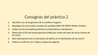 Consignas del práctico 2
1. Identificar los circos glaciares de la cordillera Fueguina
2. Desplegar los circos (shp) y analizar las variables (BASE DE DATOS NOAA). Graficar.
3. Cuáles son los principales parámetros morfométricos indicadores?
4. Determine la ELA del evento glaciario (UMG) por medio del valor de altura mínima de
los circos.
5. Qué importancia tiene la orientación de laderas en la distribución de los circos?
6. Elabore un informe con 1 figura y hasta tres páginas.
 