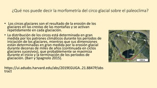 ¿Qué nos puede decir la morfometría del circo glacial sobre el paleoclima?
• Los circos glaciares son el resultado de la erosión de los
glaciares en las crestas de las montañas y se activan
repetidamente en cada glaciación.
• La distribución de los circos está determinada en gran
medida por los patrones climáticos durante los períodos de
iniciación de los glaciares, mientras que sus dimensiones
están determinadas en gran medida por la erosión glacial
durante decenas de miles de años (continuada en ciclos
glaciares sucesivos), que probablemente se maximiza
durante el inicio y la terminación de los períodos de
glaciación. (Barr y Spagnolo 2015).
https://ui.adsabs.harvard.edu/abs/2019EGUGA..21.8847P/abs
tract
 