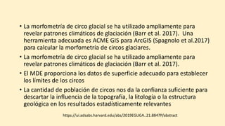 • La morfometría de circo glacial se ha utilizado ampliamente para
revelar patrones climáticos de glaciación (Barr et al. 2017). Una
herramienta adecuada es ACME GIS para ArcGIS (Spagnolo et al.2017)
para calcular la morfometría de circos glaciares.
• La morfometría de circo glacial se ha utilizado ampliamente para
revelar patrones climáticos de glaciación (Barr et al. 2017).
• El MDE proporciona los datos de superficie adecuado para establecer
los límites de los circos
• La cantidad de población de circos nos da la confianza suficiente para
descartar la influencia de la topografía, la litología o la estructura
geológica en los resultados estadísticamente relevantes
https://ui.adsabs.harvard.edu/abs/2019EGUGA..21.8847P/abstract
 