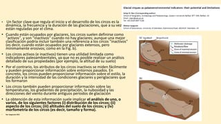 • Un factor clave que regula el inicio y el desarrollo de los circos es la
dinámica, la frecuencia y la duración de las glaciaciones, que a su vez
están reguladas por el clima.
• Cuando están ocupados por glaciares, los circos suelen definirse como
"activos", y son "inactivos" cuando no hay glaciares; aunque una mejor
clasificación podría incluir también una referencia a los circos "inactivos"
(es decir, cuando están ocupados por glaciares extensos, pero
mínimamente erosivos; como en la Fig. b).
• Los circos activos (e inactivos) tienen una utilidad limitada como
indicadores paleoambientales, ya que no es posible realizar un análisis
detallado de sus propiedades (por ejemplo, la altitud de su suelo)
• Por el contrario, los atributos de los circos inactivos se miden fácilmente
y pueden proporcionar información sobre entornos pasados. En
concreto, los circos pueden proporcionar información sobre el estilo, la
duración y la intensidad de las condiciones glaciares y periglaciares que
los formaron
• Los circos también pueden proporcionar información sobre las
temperaturas, los gradientes de precipitación, la nubosidad y las
direcciones del viento durante antiguos períodos de glaciación
• La obtención de esta información suele implicar el análisis de uno, o
varios, de los siguientes factores (i) distribución de los circos; (ii)
aspecto de los circos; (iii) altitudes del suelo de los circos; y (iv)
morfometría de los circos (es decir, tamaño y forma).
• Barr Spagnuolo 2015
 