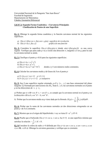 Universidad Nacional de la Patagonia “San Juan Bosco”
Facultad de Ingeniería
Departamento de Matemática
Cátedra: Geometría Diferencial

T.P.Nº 3: Segunda Forma Cuadrática - Curvaturas Principales
          Clasificación de Puntos de una Superficie


Ej. 1: Obtenga la segunda forma cuadrática y la función curvatura normal de las siguientes
superficies.

   a) X(u,v)=(f(u) cos v, f(u) sen v, g(u)) superficie de revolución
   b) X(u,v)=(u,v, f(u,v,))                gráfica de una función

Ej. 2: Considera la superficie X(u,v)=(f(u),g(u),v) donde α(u)=(f(u),g(u),0) es una curva
regular. Verifique que para cada q=(u,v) existe una dirección w, tangente a X en q, para la cual
la curvatura normal se anula.

Ej. 3: Clasifique el punto q=(0,0) para las siguientes superficies:

   a) X(u,v)=(u, v, u2+v4)
   b) X(u,v)=(u,v, u2-v3)
   c) X(u,v)=(u,v,u2+au3+bv2)         donde a y b son números reales constantes.

Ej. 4: Calcular las curvaturas media y de Gauss de S en el punto p:

   a) S={(x,y,z) / xyz=1} p=(1,1,1)
   b) S={(x,y,z) / x+y+z=1} p cualquiera

Ej. 5: Sea S una superficie regular orientada, p∈S y {v1 , v1} una base ortonormal del plano
tangente TpS formada por autovectores de dNp. Sean k1 y k2 las curvaturas normales en el punto
p en las direcciones de v1 y v2.

a) Probar que si v(θ)=cos θ v1 + sen θ v2, se cumple que la curvatura normal en el punto p en
la dirección v(θ) es k1 cos2 θ + k2 sen2 θ .
                                                                             2π
                                                                           1
                                                                          2π ∫
b) Probar que la curvatura media en p viene dada por la fórmula H ( p ) =       k n (v(θ ))dθ .
                                                                              0


Ej. 6: Probar que la suma de las curvaturas normales en dos direcciones ortogonales en un
punto p de S es constante.

Ej. 7: Mostrar que en el origen del hiperboloide z=axy se tiene K=-a2 y H=0.

Ej. 8: Pruebe que el helicoide X(u,v)=(v cos u, v sen u, bu) b>0, es una superficie mínima que
                        1
satisface la relación − 2 ≤ K < 0 .
                       b
Ej. 9:Considere la esfera de radio a>0 definida por X(u,v)=(a sen v cos u, a sen v sen u, a cos
v) u∈ R, v∈(0,π). Obtenga la curvatura gaussiana y verifique que es constante.
 