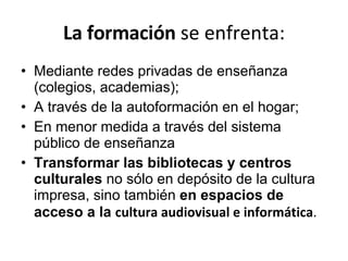 La formación  se enfrenta: Mediante redes privadas de enseñanza (colegios, academias);  A través de la autoformación en el hogar;  En menor medida a través del sistema público de enseñanza Transformar las bibliotecas y centros culturales  no sólo en depósito de la cultura impresa, sino también  en espacios de acceso a la  cultura audiovisual e informática .  