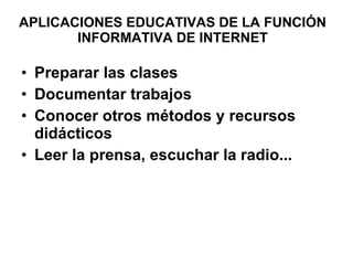 APLICACIONES EDUCATIVAS DE LA FUNCIÓN INFORMATIVA DE INTERNET Preparar las clases Documentar trabajos Conocer otros métodos y recursos didácticos Leer la prensa, escuchar la radio...  
