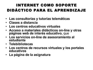 INTERNET COMO SOPORTE DIDÁCTICO PARA EL APRENDIZAJE Las consultorías y tutorías telemáticas Clases a distancia Los centros educativos virtuales Acceso a materiales didácticos on-line y otras páginas web de interés educativo,  que  Los servicios on-line de asesoramiento al estudiante Telebibliotecas Los centros de recursos virtuales y los portales educativos La página de la asignatura 