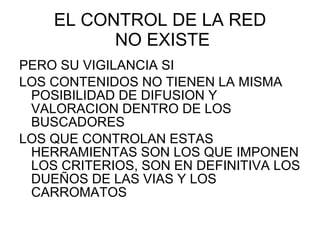 EL CONTROL DE LA RED  NO EXISTE PERO SU VIGILANCIA SI LOS CONTENIDOS NO TIENEN LA MISMA POSIBILIDAD DE DIFUSION Y VALORACION DENTRO DE LOS BUSCADORES LOS QUE CONTROLAN ESTAS HERRAMIENTAS SON LOS QUE IMPONEN LOS CRITERIOS, SON EN DEFINITIVA LOS DUEÑOS DE LAS VIAS Y LOS CARROMATOS 