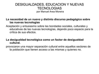 DESIGUALDADES, EDUCACION Y NUEVAS TECNOLOGIAS   por Manuel Area Moreira La necesidad de un nuevo y distinto discurso pedagógico sobre las nuevas tecnologías Aceptación y entusiasmo sobre las bondades sociales, culturales y educativas de las nuevas tecnologías, dejando poco espacio para la crítica de sus efectos. La desigualdad tecnológica como un factor de desigualdad cultural.  provocaron una mayor separación cultural entre aquellos sectores de la población que tienen acceso a las mismas y quienes no.  