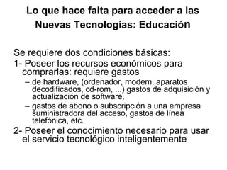 Lo que hace falta para acceder a las Nuevas Tecnologías: Educació n Se requiere dos condiciones básicas: 1- Poseer los recursos económicos para comprarlas: requiere gastos  de hardware, (ordenador, modem, aparatos decodificados, cd-rom, ...) gastos de adquisición y actualización de software,  gastos de abono o subscripción a una empresa suministradora del acceso, gastos de línea telefónica, etc.  2- Poseer el conocimiento necesario para usar el servicio tecnológico inteligentemente 