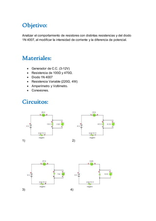 Objetivo:
Analizar el comportamiento de resistores con distintas resistencias y del diodo
1N 4007, al modificar la intensidad de corriente y la diferencia de potencial.
Materiales:
 Generador de C.C. (3-12V)
 Resistencia de 100Ω y 470Ω.
 Diodo 1N 4007
 Resistencia Variable (220Ω, 4W)
 Amperímetro y Voltímetro.
 Conexiones.
Circuitos:
1) 2)
3) 4)
 