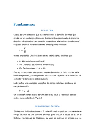 Fundamento:
LEY DE OHM.
La Ley de Ohm establece que "La intensidad de la corriente eléctrica que
circula por un conductor eléctrico es directamente proporcional a la diferencia
de potencial aplicada e inversamente proporcional a la resistencia del mismo",
se puede expresar matemáticamente en la siguiente ecuación:
donde, empleando unidades del Sistema internacional, tenemos que:
 I = Intensidad en amperios (A)
 V = Diferencia de potencial en voltios (V)
 R = Resistencia en ohmios (Ω).
Esta ley no se cumple, por ejemplo, cuando la resistencia del conductor varía
con la temperatura, y la temperatura del conductor depende de la intensidad de
corriente y el tiempo que esté circulando.
La ley define una propiedad específica de ciertos materiales por la que se
cumple la relación:
Un conductor cumple la Ley de Ohm sólo si su curva V-I es lineal, esto es
si R es independiente de V y de I.
RESISTENCIA ELÉCTRICA:
Simbolizada habitualmente como R, a la dificultad u oposición que presenta un
cuerpo al paso de una corriente eléctrica para circular a través de él. En el
Sistema Internacional de Unidades, su valor se expresa en ohmios, que se
 