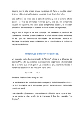 designa con la letra griega omega mayúscula, Ω. Para su medida existen
diversos métodos, entre los que se encuentra el uso de un ohmímetro.
Esta definición es válida para la corriente continua y para la corriente alterna
cuando se trate de elementos resistivos puros, esto es, sin componente
inductiva ni capacitiva. De existir estos componentes reactivos, la oposición
presentada a la circulación de corriente recibe el nombre de impedancia.
Según sea la magnitud de esta oposición, las sustancias se clasifican en
conductoras, aislantes y semiconductoras. Existen además ciertos materiales
en los que, en determinadas condiciones de temperatura, aparece un
fenómeno denominado superconductividad, en el que el valor de la resistencia
es prácticamente nulo.
MATERIALES OHMICOS Y NO OHMICOS:
Un conductor recibe la denominación de "óhmico" o lineal si la diferencia de
potencial Vab entre sus extremos es directamente proporcional a la intensidad
de la corriente que circula por él. La constante de proporcionalidad recibe el
nombre de resistencia R del conductor. Por lo tanto:
Vab = I * R ec.1
expresión conocida como la Ley de Ohm.
La resistencia de los materiales óhmicos depende de la forma del conductor,
del tipo de material, de la temperatura, pero no de la intensidad de corriente
que circula por él.
Hay materiales, sin embargo, cuya resistencia, obtenida con el cociente Vab/ I
no es constante sino función de la intensidad I. Son los materiales "no
óhmicos".
 