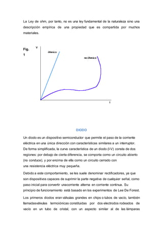 La Ley de ohm, por tanto, no es una ley fundamental de la naturaleza sino una
descripción empírica de una propiedad que es compartida por muchos
materiales.
Fig.
1
DIODO
Un diodo es un dispositivo semiconductor que permite el paso de la corriente
eléctrica en una única dirección con características similares a un interruptor.
De forma simplificada, la curva característica de un diodo (I-V) consta de dos
regiones: por debajo de cierta diferencia, se comporta como un circuito abierto
(no conduce), y por encima de ella como un circuito cerrado con
una resistencia eléctrica muy pequeña.
Debido a este comportamiento, se les suele denominar rectificadores, ya que
son dispositivos capaces de suprimir la parte negativa de cualquier señal, como
paso inicial para convertir unacorriente alterna en corriente continua. Su
principio de funcionamiento está basado en los experimentos de Lee De Forest.
Los primeros diodos eran válvulas grandes en chips o tubos de vacío, también
llamadasválvulas termoiónicas constituidas por dos electrodos rodeados de
vacío en un tubo de cristal, con un aspecto similar al de las lámparas
 