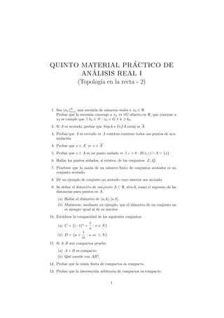 QUINTO MATERIAL PRACTICO DE´
           ´
       ANALISIS REAL I
      (Topolog´ en la recta - 2)
              ıa


             ∞
 1. Sea (an )n=1 una sucesi´n de n´meros reales y x0 ∈ .
                           o      u
    Probar que la sucesi´n converge a x0 ⇔ ∀G abierto en
                        o                                       , que contiene a
    x0 se cumple que ∃ k0 ∈ N : xk ∈ G ∀ k k0 .
 2. Si A es acotado, probar que SupA e Inf A est´n es A.
                                                a
 3. Probar que A es cerrado ⇔ A contiene contiene todos sus puntos de acu-
    mulaci´n.
          o
 4. Probar que x ∈ A ⇔ x ∈ A
 5. Probar que x ∈ A es un punto aislado ⇔ ∃ ε > 0 : B(x, ε) ∩ A = {x}.
 6. Hallar los puntos aislados, si existen, de los conjuntos: Z, Q.
 7. Pru´bese que la uni´n de un n´mero ﬁnito de conjuntos acotados es un
       e               o         u
    conjunto acotado.
 8. D´ un ejemplo de conjunto no acotado cuyo interior sea acotado.
     e
 9. Se deﬁne el di´metro de conjunto A ⊂
                  a                              , dimA, como el supremo de las
    distancias para puntos en A.
     (a) Hallar el di´metro de (a, b), [a, b].
                     a
    (b) Mu´strese, mediante un ejemplo, que el di´metro de un conjunto no
            e                                    a
        es siempre igual al de su interior.
10. Est´diese la compacidad de los siguientes conjuntos:
       u
                         1
     (a) C = {(−1)n +      : n ∈ N}
                         n
                     1
    (b) D = {n +       : n, m ∈ N }
                     m
11. Si A, B son compactos pruebe:
     (a) A + B es compacto.
    (b) Qu´ sucede con AB?.
          e
12. Probar que la uni´n ﬁnita de compactos es compacto.
                     o
13. Probar que la intersecci´n arbitraria de compactos es compacto.
                            o


                                        1
 