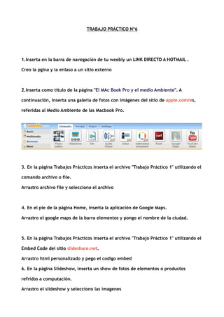 TRABAJO PRÁCTICO Nº6
1.Inserta en la barra de navegación de tu weebly un LINK DIRECTO A HOTMAIL .
Creo la pgina y la enlaso a un sitio externo
2.Inserta como título de la página "El MAc Book Pro y el medio Ambiente". A
continuación, inserta una galería de fotos con imágenes del sitio de apple.com/es,
referidas al Medio Ambiente de las Macbook Pro.
3. En la página Trabajos Prácticos inserta el archivo "Trabajo Práctico 1" utilizando el
comando archivo o file.
Arrastro archivo file y selecciono el archivo
4. En el pie de la página Home, inserta la aplicación de Google Maps.
Arrastro el google maps de la barra elementos y pongo el nombre de la ciudad.
5. En la página Trabajos Prácticos inserta el archivo "Trabajo Práctico 1" utilizando el
Embed Code del sitio slideshare.net.
Arrastro html personalizado y pego el codigo embed
6. En la página Slideshow, inserta un show de fotos de elementos o productos
refridos a computación.
Arrastro el slideshow y selecciono las imagenes